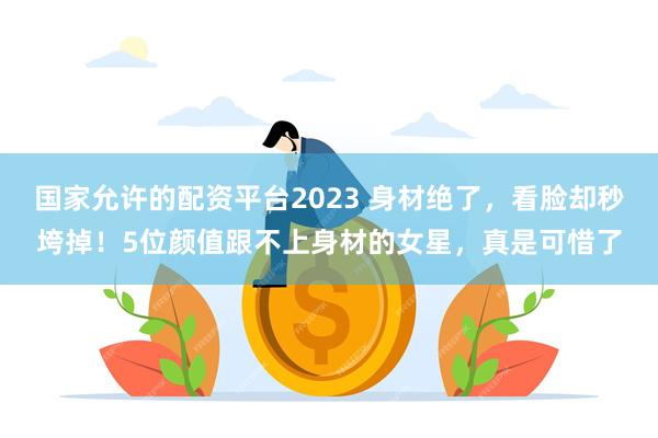 国家允许的配资平台2023 身材绝了，看脸却秒垮掉！5位颜值跟不上身材的女星，真是可惜了