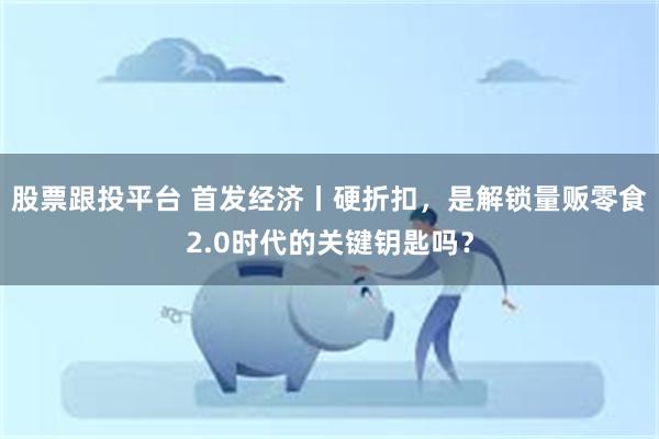 股票跟投平台 首发经济丨硬折扣，是解锁量贩零食2.0时代的关键钥匙吗？