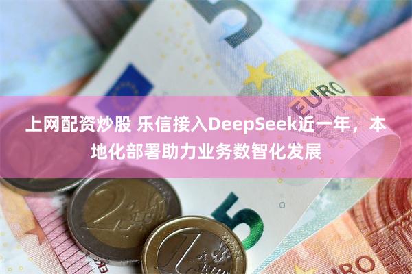 上网配资炒股 乐信接入DeepSeek近一年，本地化部署助力业务数智化发展