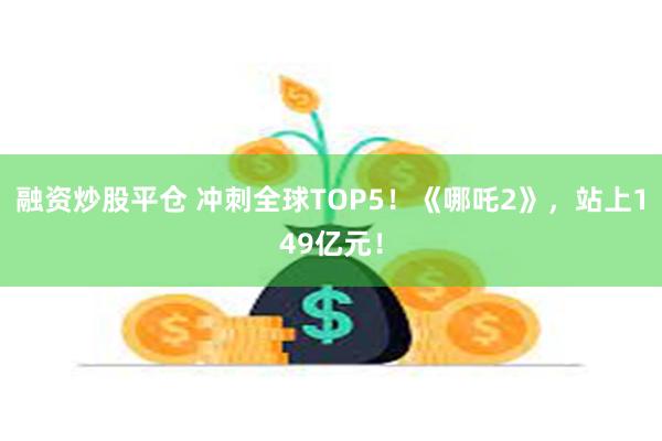 融资炒股平仓 冲刺全球TOP5！《哪吒2》，站上149亿元！