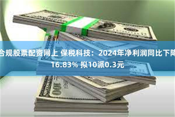 合规股票配资网上 保税科技：2024年净利润同比下降16.83% 拟10派0.3元