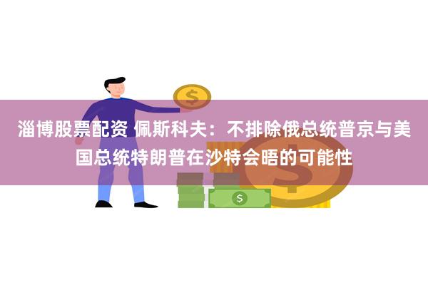 淄博股票配资 佩斯科夫：不排除俄总统普京与美国总统特朗普在沙特会晤的可能性