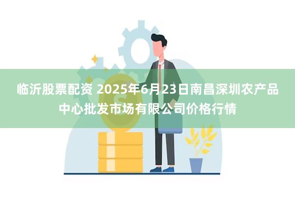 临沂股票配资 2025年6月23日南昌深圳农产品中心批发市场有限公司价格行情