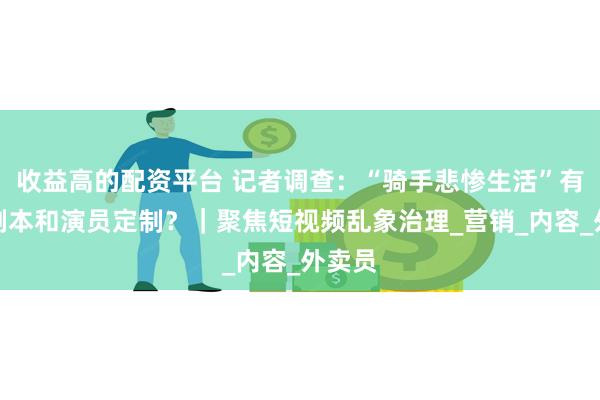 收益高的配资平台 记者调查：“骑手悲惨生活”有专门剧本和演员定制？｜聚焦短视频乱象治理_营销_内容_外卖员