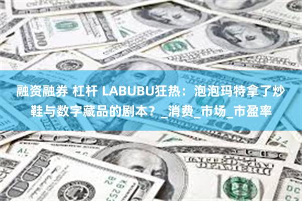 融资融券 杠杆 LABUBU狂热：泡泡玛特拿了炒鞋与数字藏品的剧本？_消费_市场_市盈率
