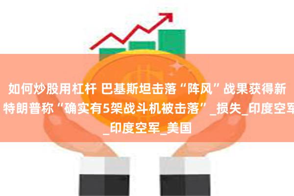 如何炒股用杠杆 巴基斯坦击落“阵风”战果获得新佐证，特朗普称“确实有5架战斗机被击落”_损失_印度空军_美国