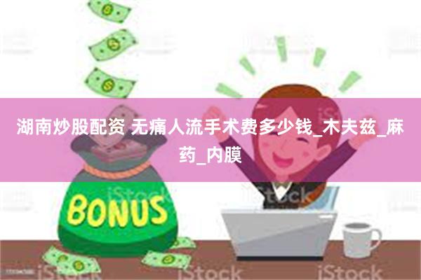 湖南炒股配资 无痛人流手术费多少钱_木夫兹_麻药_内膜